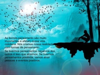 As formas-pensamento são muito importantes e afetam nossa vida cotidiana. Nós criamos nossa realidade com formas de pensamento. Se tivermos pensamentos negativos dos outros é isso que atraímos. Se tivermos pensamentos positivos, vamos atrair pessoas e eventos positivos.  