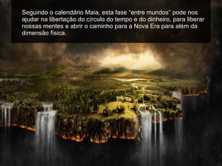Seguindo o calendário Maia, esta fase “entre mundos” pode nos ajudar na libertação do círculo do tempo e do dinheiro, para liberar nossas mentes e abrir o caminho para a Nova Era para além da dimensão física. 