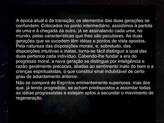 A época atual é de transição; os elementos das duas gerações se confundem. Colocados no ponto intermediário, assistimos à partida de uma e à chegada da outra, já se assinalando cada uma, no mundo, pelas características que lhes são peculiares. As duas gerações que se sucedem têm idéias e pontos de vista opostos. Pela natureza das disposições morais, e, sobretudo, das disposições intuitivas e inatas, torna-se fácil distinguir a qual das duas pertence cada indivíduo. Cabendo-lhe fundar a era do progresso moral, a nova geração se distingue por inteligência e razão geralmente precoces, aliadas ao sentimento inato do bem e a crenças espiritualistas, o que constitui sinal indubitável de certo grau de adiantamento anterior. Não se comporá de Espíritos eminentemente superiores, mas dos que, já tendo progredido, se acham predispostos a assimilar todas as idéias progressistas e estejam aptos a secundar o movimento de regeneração. 