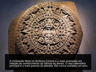 A civilização Maia na América Central é a mais avançada em relação ao conhecimento da ciência do tempo. O seu calendário principal é o mais preciso do planeta. Ele nunca cometeu um erro.  