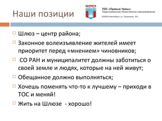 Наши позиции Шлюз – центр района; Законное волеизъявление жителей имеет приоритет перед «мнением» чиновников; СО РАН и муниципалитет должны заботиться о своей земле и людях, которые на ней живут; Обещанное должно выполняться; Хочешь поменять что-то к лучшему – приходи в ТОС и меняй! Жить на Шлюзе  - хорошо! 