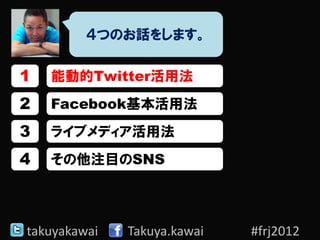 ４つのお話をします。

1   能動的Twitter活用法
2   Facebook基本活用法
3   ライブメディア活用法
4   その他注目のSNS




takuyakawai   Takuya.kawai   #frj2012
 