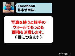 Facebook
 基本活用法


写真を使うと相手の
ウォールでもっとも
面積を消費します。
 （目につきます）


            #frj2012
 