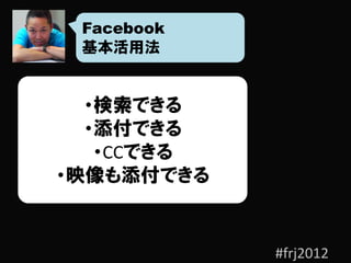 Facebook
 基本活用法


  ・検索できる
  ・添付できる
   ・CCできる
・映像も添付できる


            #frj2012
 