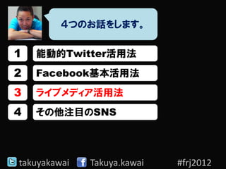 ４つのお話をします。

1   能動的Twitter活用法
2   Facebook基本活用法
3   ライブメディア活用法
4   その他注目のSNS




takuyakawai   Takuya.kawai   #frj2012
 