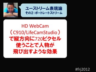ユーストリーム表現論
      その２：ポートレートストリーム



    HD WebCam
（C910/LifeCamStudio）
で縦方向に720ピクセル
  使うことで人物が
 飛び出すような効果


                        #frj2012
 