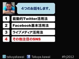 ４つのお話をします。

1   能動的Twitter活用法
2   Facebook基本活用法
3   ライブメディア活用法
4   その他注目のSNS




takuyakawai   Takuya.kawai   #frj2012
 