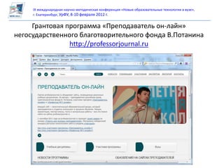 IX международная научно-методическая конференция «Новые образовательные технологии в вузе»,
     г. Екатеринбург, УрФУ, 8-10 февраля 2012 г.


     Грантовая программа «Преподаватель он-лайн»
негосударственного благотворительного фонда В.Потанина
                http://professorjournal.ru
 