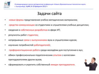 IX международная научно-методическая конференция «Новые образовательные технологии в вузе»,
         г. Екатеринбург, УрФУ, 8-10 февраля 2012 г.



                                     Задачи сайта
•   новые формы представления учебно-методических материалов;

•   средства коммуникации со студентами и слушателями учебных дисциплин;

•   сведения о собственных разработках в сфере ИТ;

•   результаты работ студентов;

•   непрерывные связи с выпускниками вуза и слушателями курсов;

•   изучение потребностей работодателей;

•   профориентационная работа среди молодёжи для поступления в вуз;

•   обмен профессионально-педагогическим опытом с коллегами-
    преподавателями других вузов;

•   сформировать и укрепить собственный имидж преподавателя.
 