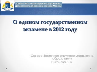 О едином государственном экзамене в 2012 году Северо-Восточное окружное управление образования Никонова Е. А. 