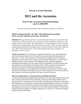 Message Excerpts Regarding


                    2012 and the Ascension
                 from Cosmic Awareness Channeled Readings
                             given in 2008/2009

         (for more about what exactly Cosmic Awareness is, please see Page 98)


What to Expect On Dec. 21, 2012 -The Moment of Ascension
(More on Earth’s Rotation and the Days of Darkness)

Question: Will our planet experience a reversal of its directions as to its rotation in the
coming years? Will we experience as a result several days of darkness? There are some
people writing on this subject. As I understand it, in case this happens, before reversing
its direction, its rotation stops. When the rotation stops there will be no electromagnetic
energy field caused from the spinning. There will be no friction with the solar winds and
rays. This will result in darkness. This could explain the three days of darkness as
foretold by various sources.

Cosmic Awareness: This Awareness is prepared to introduce a new understanding of
what will occur during the time of Ascension, especially around the forecast date of
December 21, 2012. At the moment of Ascension, the Alignment of the 7 Planetary
Gateways from that which is the central sun of the galaxy, that which is Alcyone in the
Pleiadian system, at that moment of the alignment of the 7 planetary gateways
represented by the planets, the stars, there will be an alignment, a corridor directly from
that which is the central planet to the planet Earth. Earth is already moving forward
towards this moment of alignment by adjusting and advancing many levels of
consciousness, both in its own planetary consciousness as well as many of those Light
Workers, and Wanderers and beings who exist on the earthly plane at this time, and who
have chosen to come onto the planet at this time to assist this process.

When the Portals Open a Tsunami of Energy Will Hit Our Planet
At that actual moment of complete alignment where the 7 gateways are opened, there will
be an energetic force that will travel from the central sun to the planet Earth, but the 7
gateways are the same gateways that the human soul either passes through as it descends
into human form, or upon release of human form, passed through on the way to its greater
expression of its being. With the opening of these energy portals, these gateways, when
the alignment occurs with the central sun, the force that will go through will be that force
which will carry the planet to its higher frequencies. It will be as if a tsunami of energies
that hit the planet at that time.




                                             1
 