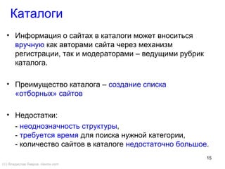 15
• Информация о сайтах в каталоги может вноситься
вручную как авторами сайта через механизм
регистрации, так и модераторами – ведущими рубрик
каталога.
• Преимущество каталога – создание списка
«отборных» сайтов
• Недостатки:
- неоднозначность структуры,
- требуется время для поиска нужной категории,
- количество сайтов в каталоге недостаточно большое.
Каталоги
(©) Владислав Лавров, vlavrov.com
 