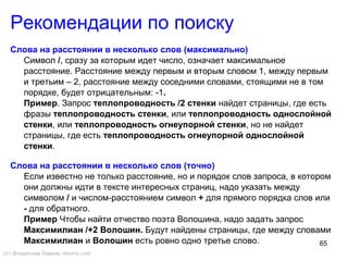 65
Слова на расстоянии в несколько слов (максимально)
Символ /, сразу за которым идет число, означает максимальное
расстояние. Расстояние между первым и вторым словом 1, между первым
и третьим – 2, расстояние между соседними словами, стоящими не в том
порядке, будет отрицательным: -1.
Пример. Запрос теплопроводность /2 стенки найдет страницы, где есть
фразы теплопроводность стенки, или теплопроводность однослойной
стенки, или теплопроводность огнеупорной стенки, но не найдет
страницы, где есть теплопроводность огнеупорной однослойной
стенки.
Слова на расстоянии в несколько слов (точно)
Если известно не только расстояние, но и порядок слов запроса, в котором
они должны идти в тексте интересных страниц, надо указать между
символом / и числом-расстоянием символ + для прямого порядка слов или
- для обратного.
Пример Чтобы найти отчество поэта Волошина, надо задать запрос
Максимилиан /+2 Волошин. Будут найдены страницы, где между словами
Максимилиан и Волошин есть ровно одно третье слово.
Рекомендации по поиску
(©) Владислав Лавров, vlavrov.com
 
