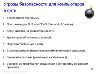 87
Угрозы безопасности для компьютеров
в сети
1. Вредоносные программы.
2. Программы для DoS или DDoS (Demand of Service).
3. Атаки хакеров на компьютеры в сети.
4. Кража паролей и учетных записей.
5. Перехват сообщений в сети.
6. Спам (несанкционированная рекламная почтовая рассылка).
7. Баннерная реклама (рекламные изображения).
8. Увеличение трафика при соединении с Интернетом по разным
причинам.
(©) Владислав Лавров, vlavrov.com
 