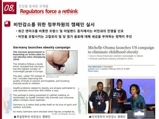 08,   건강을 앞세운 규제들
       Regulators force a rethink

  비만감소를 위한 정부차원의 캠페인 실시
      • 최근 덴마크를 비롯한 프랑스 및 아일랜드 등지에서는 비만과의 전쟁을 선포
      • 비만을 유발시키는 고칼로리 및 당 첨가 음료에 대해 세금을 부여하는 정책이 추진




  ▲독일정부의 비만감소 캠페인                   ▲미국정부의 비만감소 캠페인
 