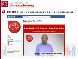 09,   소셜미디어를 통한 틈새시장
      Un-measurable niches

  활용 예시 2 :   신장기능 질환자를 위한 나트륨과 칼륨, 인 등이 저감화된 식품 판매




                             영국의 ‘Cuisine For Me’ Facebook
 