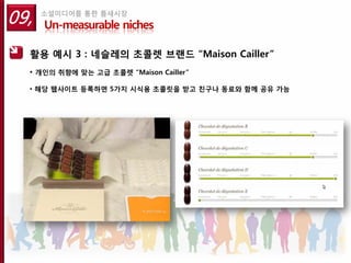 09,   소셜미디어를 통한 틈새시장
      Un-measurable niches

  활용 예시 3 : 네슬레의 초콜렛 브랜드 “Maison Cailler”
  • 개인의 취향에 맞는 고급 초콜렛 “Maison Cailler”

  • 해당 웹사이트 등록하면 5가지 시식용 초콜릿을 받고 친구나 동료와 함께 공유 가능
 