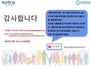 식품산업에 대한 보다 많은 정보를 얻고 싶으


감사합니다
                                                 시다면! 서울국제식품산업대전의 공식 블로그
                                                 를 방문해주세요 !
                                                 국내외 식품동향 및 국내최대 식품산업 전시회
                                                 인 서울국제식품산업대전(SEOUL FOOD)에 대
자료 출처 : 이노바데이터베이스(www.innovadatabase.com)        한 풍성한 이야기를 살펴볼수 있습니다.
문의: Innova Market Insights한국사무소                  아래 링크를 클릭! 하세요
    (인그레시아 www.ingresia.com Tel:070-8682-0057)


슬라이드 제작 : Kotra 전시총괄팀


                                                              http://blog.seoulfood.or.kr/
 