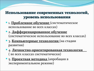 1 .  Проблемное обучение  (систематическое использование во всех классах) 2.  Дифференцированное обучение  (систематическое использование во всех классах) 3.  Компьютерные технологии  (на стадии развития) 4.  Личностно-ориентированная технология  ( во всех классах систематически) 5.  Проектная методика  (апробация в экспериментальном режиме) 
