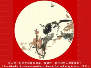 有人說：好朋友就像幸運草一樣難找，能找到的人運氣真好！   A best friend is like a four-leaved clover, hard to find and lucky to have.(  佚名 )   