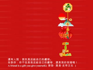 還有人說：朋友是送給自己的禮物。   告訴你：你不但是我送給自己的禮物，還是我的祝福哦！   A friend is a gift you give yourself.(  勞勃‧ 路易‧史帝文生   )   