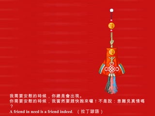 我需要安慰的時候，你總是會出現。   你需要安慰的時候，我當然要趕快跑來囉！不是說：患難見真情嗎？   A friend in need is a friend indeed .   （拉丁諺語）   