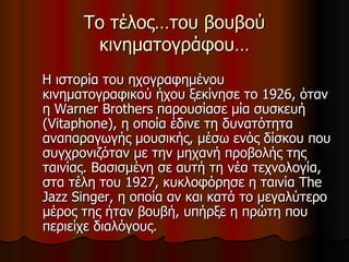 Το τέλος…του βουβού κινηματογράφου… Η ιστορία του ηχογραφημένου κινηματογραφικού ήχου ξεκίνησε το 1926, όταν η Warner Brothers παρουσίασε μία συσκευή (Vitaphone), η οποία έδινε τη δυνατότητα αναπαραγωγής μουσικής, μέσω ενός δίσκου που συγχρονιζόταν με την μηχανή προβολής της ταινίας. Βασισμένη σε αυτή τη νέα τεχνολογία, στα τέλη του 1927, κυκλοφόρησε η ταινία The Jazz Singer, η οποία αν και κατά το μεγαλύτερο μέρος της ήταν βουβή, υπήρξε η πρώτη που περιείχε διαλόγους.  