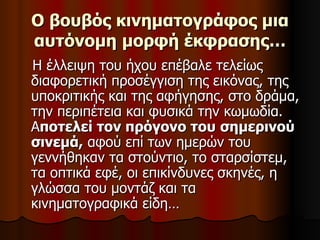 Ο βουβός κινηματογράφος μια αυτόνομη   μορφή έκφρασης… Η έλλειψη του ήχου επέβαλε τελείως διαφορετική προσέγγιση της εικόνας, της υποκριτικής και της αφήγησης, στο δράμα, την περιπέτεια και φυσικά την κωμωδία. Α ποτελεί τον πρόγονο του   σημερινού σινεμά,  αφού επί των ημερών του γεννήθηκαν τα στούντιο, το σταρσίστεμ, τα οπτικά εφέ, οι επικίνδυνες σκηνές, η γλώσσα του μοντάζ και τα κινηματογραφικά είδη…  