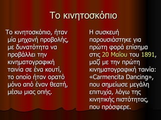 Το κινητοσκόπιο Το κινητοσκόπιο, ήταν μία μηχανή προβολής, με δυνατότητα να προβάλλει την κινηματογραφική ταινία σε ένα κουτί, το οποίο ήταν ορατό μόνο από έναν θεατή, μέσω μιας οπής.  Η συσκευή παρουσιάστηκε για πρώτη φορά επίσημα στις  20 Μαΐου  του  1891 , μαζί με την πρώτη κινηματογραφική ταινία: «Carmencita Dancing», που σημείωσε μεγάλη επιτυχία, λόγω της κινητικής πιστότητας, που πρόσφερε.  