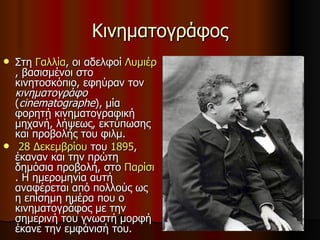 Κινηματογράφος Στη  Γαλλία , οι αδελφοί  Λυμιέρ , βασισμένοι στο κινητοσκόπιο, εφηύραν τον  κινηματογράφο  ( cinematographe ), μία φορητή κινηματογραφική μηχανή, λήψεως, εκτύπωσης και προβολής του φιλμ.  28 Δεκεμβρίου  του  1895 , έκαναν και την πρώτη δημόσια προβολή, στο  Παρίσι . Η ημερομηνία αυτή αναφέρεται από πολλούς ως η επίσημη ημέρα που ο κινηματογράφος με την σημερινή του γνωστή μορφή έκανε την εμφάνισή του.  
