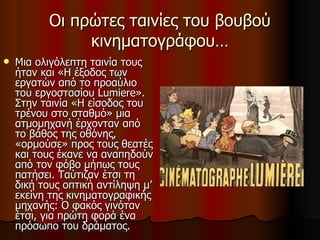 Οι πρώτες ταινίες του βουβού κινηματογράφου… Μια ολιγόλεπτη ταινία τους ήταν και «Η έξοδος των εργατών από το προαύλιο του εργοστασίου Lumiere». Στην ταινία «Η είσοδος του τρένου στο σταθμό» μια ατμομηχανή έρχονταν από το βάθος της οθόνης, «ορμούσε» προς τους θεατές και τους έκανε να αναπηδούν από τον φόβο μήπως τους πατήσει. Ταύτιζαν έτσι τη δική τους οπτική αντίληψη μ’ εκείνη της κινηματογραφικής μηχανής: Ο φακός γινόταν έτσι, για πρώτη φορά ένα πρόσωπο του δράματος.  