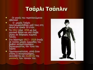 Τσάρλι Τσάπλιν Οι γονείς του περιπλανώμενοι ηθοποιοί  Ο  μικρός Τσάρλι πρωτοεμφανίσθηκε μαζί τους στη σκηνή σε ηλικία 10 ετών.  Το  1912  πήγε  ΗΠΑ  με ένα μουσικό θίασο και εκεί έλαβε μέρος σε διάφορες κωμικές ταινίες.  Στο διάστημα  1912  -  1918  έπαιξε  σε πολλές μικρές κωμωδίες του βωβού κινηματογράφου δημιουργώντας τον τύπο του Σαρλό.  Πρωταγωνιστούσε, αλλά ήταν επίσης ο σεναριογράφος, σκηνοθέτης και  συνθέτης  της  μουσικής  των ταινιών του.  