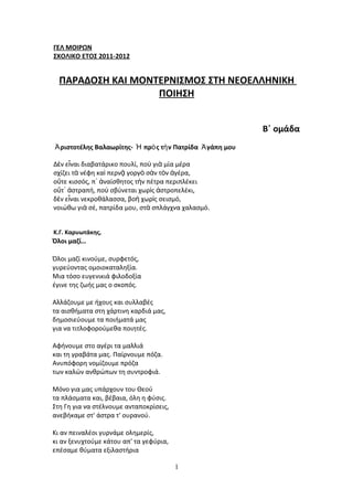 ΓΕΛ ΜΟΙΡΩΝ
ΣΧΟΛΙΚΟ ΕΤΟΣ 2011-2012


  ΠΑΡΑΔΟΣΗ ΚΑΙ ΜΟΝΤΕΡΝΙΣΜΟΣ ΣΤΗ ΝΕΟΕΛΛΗΝΙΚΗ
                   ΠΟΙΗΣΗ


                                                           Β΄ ομάδα
Ἀ ριστοτέλης Βαλαωρίτης- Ἡ πρὸ ς τὴ ν Πατρίδα Ἀ γάπη μου

Δὲν εἶναι διαβατάρικο πουλί, ποὺ γιὰ μία μέρα
σχίζει τὰ νέφη καὶ περνᾷ γοργὸ σὰν τὸν ἀγέρα,
οὔτε κισσός, π᾿ ἀναίσθητος τὴν πέτρα περιπλέκει
οὔτ᾿ ἀστραπή, ποὺ σβύνεται χωρὶς ἀστροπελέκι,
δὲν εἶναι νεκροθάλασσα, βοὴ χωρὶς σεισμό,
νοιώθω γιὰ σέ, πατρίδα μου, στὰ σπλάγχνα χαλασμό.


Κ.Γ. Καρυωτάκης,
Όλοι μαζί…

Όλοι μαζί κινούμε, συρφετός,
γυρεύοντας ομοιοκαταληξία.
Mια τόσο ευγενικιά φιλοδοξία
έγινε της ζωής μας ο σκοπός.

Aλλάζουμε με ήχους και συλλαβές
τα αισθήματα στη χάρτινη καρδιά μας,
δημοσιεύουμε τα ποιήματά μας
για να τιτλοφορούμεθα ποιητές.

Aφήνουμε στο αγέρι τα μαλλιά
και τη γραβάτα μας. Παίρνουμε πόζα.
Aνυπόφορη νομίζουμε πρόζα
των καλών ανθρώπων τη συντροφιά.

Mόνο για μας υπάρχουν του Θεού
τα πλάσματα και, βέβαια, όλη η φύσις.
Στη Γη για να στέλνουμε ανταποκρίσεις,
ανεβήκαμε στ' άστρα τ' ουρανού.

Kι αν πειναλέοι γυρνάμε ολημερίς,
κι αν ξενυχτούμε κάτου απ' τα γεφύρια,
επέσαμε θύματα εξιλαστήρια

                                         1
 