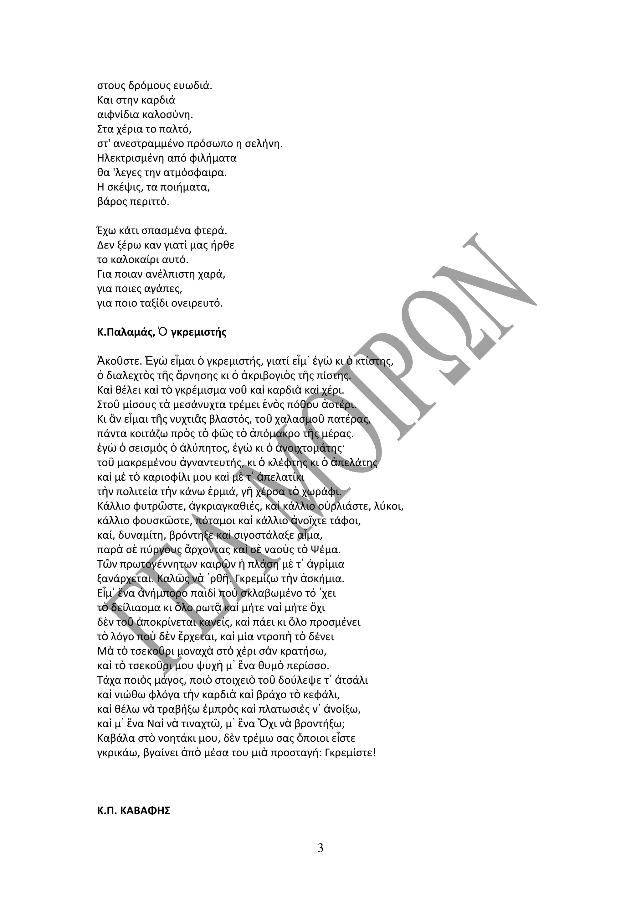 στους δρόμους ευωδιά.
Kαι στην καρδιά
αιφνίδια καλοσύνη.
Στα χέρια το παλτό,
στ' ανεστραμμένο πρόσωπο η σελήνη.
Hλεκτρισμένη από φιλήματα
θα 'λεγες την ατμόσφαιρα.
H σκέψις, τα ποιήματα,
βάρος περιττό.

Έχω κάτι σπασμένα φτερά.
Δεν ξέρω καν γιατί μας ήρθε
το καλοκαίρι αυτό.
Για ποιαν ανέλπιστη χαρά,
για ποιες αγάπες,
για ποιο ταξίδι ονειρευτό.

Κ.Παλαμάς, Ὁ γκρεμιστής

Ἀκοῦστε. Ἐγὼ εἶμαι ὁ γκρεμιστής, γιατί εἶμ᾿ ἐγὼ κι ὁ κτίστης,
ὁ διαλεχτὸς τῆς ἄρνησης κι ὁ ἀκριβογιὸς τῆς πίστης.
Καὶ θέλει καὶ τὸ γκρέμισμα νοῦ καὶ καρδιὰ καὶ χέρι.
Στοῦ μίσους τὰ μεσάνυχτα τρέμει ἑνὸς πόθου ἀστέρι.
Κι ἂν εἶμαι τῆς νυχτιᾶς βλαστός, τοῦ χαλασμοῦ πατέρας,
πάντα κοιτάζω πρὸς τὸ φῶς τὸ ἀπόμακρο τῆς μέρας.
ἐγὼ ὁ σεισμὸς ὁ ἀλύπητος, ἐγὼ κι ὁ ἀνοιχτομάτης·
τοῦ μακρεμένου ἀγναντευτής, κι ὁ κλέφτης κι ὁ ἀπελάτης
καὶ μὲ τὸ καριοφίλι μου καὶ μὲ τ᾿ ἀπελατίκι
τὴν πολιτεία τὴν κάνω ἐρμιά, γῆ χέρσα τὸ χωράφι.
Κάλλιο φυτρῶστε, ἀγκριαγκαθιές, καὶ κάλλιο οὐρλιάστε, λύκοι,
κάλλιο φουσκῶστε, πόταμοι καὶ κάλλιο ἀνοῖχτε τάφοι,
καί, δυναμίτη, βρόντηξε καὶ σιγοστάλαξε αἷμα,
παρὰ σὲ πύργους ἄρχοντας καὶ σὲ ναοὺς τὸ Ψέμα.
Τῶν πρωτογέννητων καιρῶν ἡ πλάση μὲ τ᾿ ἀγρίμια
ξανάρχεται. Καλῶς νὰ ῾ρθῆ. Γκρεμίζω τὴν ἀσκήμια.
Εἶμ᾿ ἕνα ἀνήμπορο παιδὶ ποὺ σκλαβωμένο τό ῾χει
τὸ δείλιασμα κι ὅλο ρωτᾷ καὶ μήτε ναὶ μήτε ὄχι
δὲν τοῦ ἀποκρίνεται κανείς, καὶ πάει κι ὅλο προσμένει
τὸ λόγο ποὺ δὲν ἔρχεται, καὶ μία ντροπὴ τὸ δένει
Μὰ τὸ τσεκοῦρι μοναχὰ στὸ χέρι σὰν κρατήσω,
καὶ τὸ τσεκοῦρι μου ψυχὴ μ᾿ ἕνα θυμὸ περίσσο.
Τάχα ποιὸς μάγος, ποιὸ στοιχειὸ τοῦ δούλεψε τ᾿ ἀτσάλι
καὶ νιώθω φλόγα τὴν καρδιὰ καὶ βράχο τὸ κεφάλι,
καὶ θέλω νὰ τραβήξω ἐμπρὸς καὶ πλατωσιὲς ν᾿ ἀνοίξω,
καὶ μ᾿ ἕνα Ναὶ νὰ τιναχτῶ, μ᾿ ἕνα Ὄχι νὰ βροντήξω;
Καβάλα στὸ νοητάκι μου, δὲν τρέμω σας ὅποιοι εἶστε
γκρικάω, βγαίνει ἀπὸ μέσα του μιὰ προσταγή: Γκρεμίστε!



Κ.Π. ΚΑΒΑΦΗΣ


                                           3
 