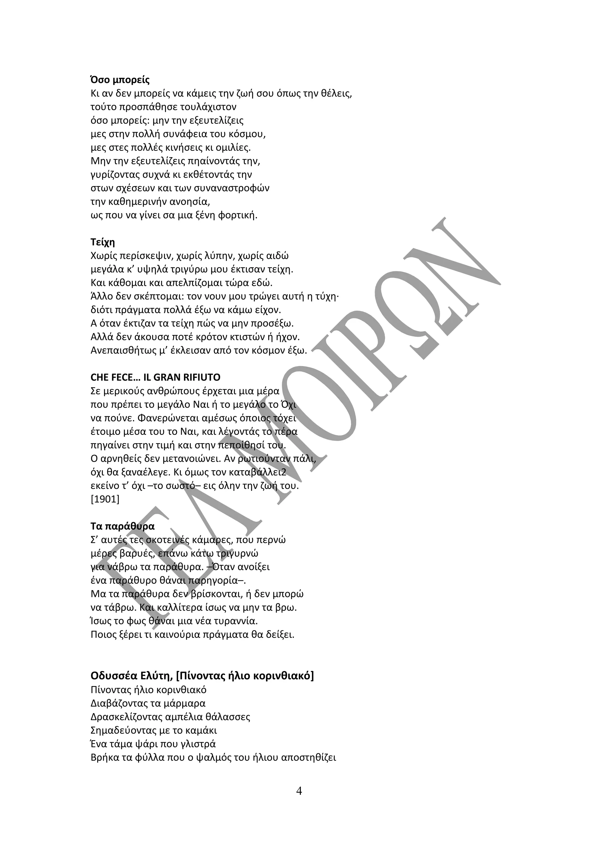 Όσο μπορείς
Κι αν δεν μπορείς να κάμεις την ζωή σου όπως την θέλεις,
τούτο προσπάθησε τουλάχιστον
όσο μπορείς: μην την εξευτελίζεις
μες στην πολλή συνάφεια του κόσμου,
μες στες πολλές κινήσεις κι ομιλίες.
Μην την εξευτελίζεις πηαίνοντάς την,
γυρίζοντας συχνά κι εκθέτοντάς την
στων σχέσεων και των συναναστροφών
την καθημερινήν ανοησία,
ως που να γίνει σα μια ξένη φορτική.

Τείχη
Χωρίς περίσκεψιν, χωρίς λύπην, χωρίς αιδώ
μεγάλα κ’ υψηλά τριγύρω μου έκτισαν τείχη.
Και κάθομαι και απελπίζομαι τώρα εδώ.
Άλλο δεν σκέπτομαι: τον νουν μου τρώγει αυτή η τύχη·
διότι πράγματα πολλά έξω να κάμω είχον.
Α όταν έκτιζαν τα τείχη πώς να μην προσέξω.
Αλλά δεν άκουσα ποτέ κρότον κτιστών ή ήχον.
Ανεπαισθήτως μ’ έκλεισαν από τον κόσμον έξω.

CHE FECE… IL GRAN RIFIUTO
Σε μερικούς ανθρώπους έρχεται μια μέρα
που πρέπει το μεγάλο Ναι ή το μεγάλο το Όχι
να πούνε. Φανερώνεται αμέσως όποιος τόχει
έτοιμο μέσα του το Ναι, και λέγοντάς το πέρα
πηγαίνει στην τιμή και στην πεποίθησί του.
Ο αρνηθείς δεν μετανοιώνει. Αν ρωτιούνταν πάλι,
όχι θα ξαναέλεγε. Κι όμως τον καταβάλλει2
εκείνο τ’ όχι –το σωστό– εις όλην την ζωή του.
[1901]

Τα παράθυρα
Σ’ αυτές τες σκοτεινές κάμαρες, που περνώ
μέρες βαρυές, επάνω κάτω τριγυρνώ
για νάβρω τα παράθυρα. –Όταν ανοίξει
ένα παράθυρο θάναι παρηγορία–.
Μα τα παράθυρα δεν βρίσκονται, ή δεν μπορώ
να τάβρω. Και καλλίτερα ίσως να μην τα βρω.
Ίσως το φως θάναι μια νέα τυραννία.
Ποιος ξέρει τι καινούρια πράγματα θα δείξει.


Οδυσσέα Ελύτη, [Πίνοντας ήλιο κορινθιακό]
Πίνοντας ήλιο κορινθιακό
Διαβάζοντας τα μάρμαρα
Δρασκελίζοντας αμπέλια θάλασσες
Σημαδεύοντας με το καμάκι
Ένα τάμα ψάρι που γλιστρά
Βρήκα τα φύλλα που ο ψαλμός του ήλιου αποστηθίζει


                                            4
 