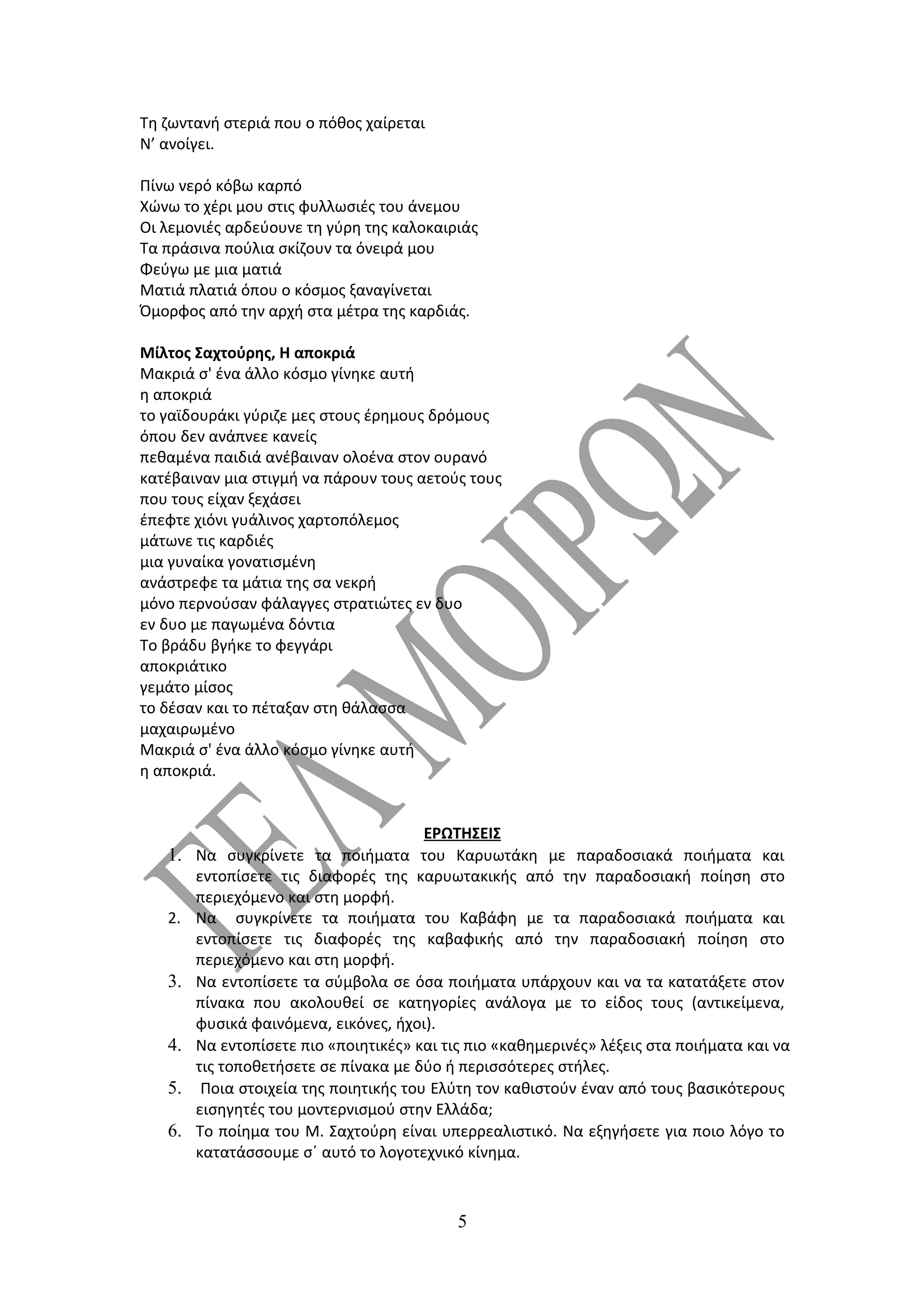 Τη ζωντανή στεριά που ο πόθος χαίρεται
Ν’ ανοίγει.

Πίνω νερό κόβω καρπό
Χώνω το χέρι μου στις φυλλωσιές του άνεμου
Οι λεμονιές αρδεύουνε τη γύρη της καλοκαιριάς
Τα πράσινα πούλια σκίζουν τα όνειρά μου
Φεύγω με μια ματιά
Ματιά πλατιά όπου ο κόσμος ξαναγίνεται
Όμορφος από την αρχή στα μέτρα της καρδιάς.

Μίλτος Σαχτούρης, Η αποκριά
Μακριά σ' ένα άλλο κόσμο γίνηκε αυτή
η αποκριά
το γαϊδουράκι γύριζε μες στους έρημους δρόμους
όπου δεν ανάπνεε κανείς
πεθαμένα παιδιά ανέβαιναν ολοένα στον ουρανό
κατέβαιναν μια στιγμή να πάρουν τους αετούς τους
που τους είχαν ξεχάσει
έπεφτε χιόνι γυάλινος χαρτοπόλεμος
μάτωνε τις καρδιές
μια γυναίκα γονατισμένη
ανάστρεφε τα μάτια της σα νεκρή
μόνο περνούσαν φάλαγγες στρατιώτες εν δυο
εν δυο με παγωμένα δόντια
Το βράδυ βγήκε το φεγγάρι
αποκριάτικο
γεμάτο μίσος
το δέσαν και το πέταξαν στη θάλασσα
μαχαιρωμένο
Μακριά σ' ένα άλλο κόσμο γίνηκε αυτή
η αποκριά.


                                        ΕΡΩΤΗΣΕΙΣ
   1.   Να συγκρίνετε τα ποιήματα του Καρυωτάκη με παραδοσιακά ποιήματα και
        εντοπίσετε τις διαφορές της καρυωτακικής από την παραδοσιακή ποίηση στο
        περιεχόμενο και στη μορφή.
   2.   Να συγκρίνετε τα ποιήματα του Καβάφη με τα παραδοσιακά ποιήματα και
        εντοπίσετε τις διαφορές της καβαφικής από την παραδοσιακή ποίηση στο
        περιεχόμενο και στη μορφή.
   3.   Να εντοπίσετε τα σύμβολα σε όσα ποιήματα υπάρχουν και να τα κατατάξετε στον
        πίνακα που ακολουθεί σε κατηγορίες ανάλογα με το είδος τους (αντικείμενα,
        φυσικά φαινόμενα, εικόνες, ήχοι).
   4.   Να εντοπίσετε πιο «ποιητικές» και τις πιο «καθημερινές» λέξεις στα ποιήματα και να
        τις τοποθετήσετε σε πίνακα με δύο ή περισσότερες στήλες.
   5.    Ποια στοιχεία της ποιητικής του Ελύτη τον καθιστούν έναν από τους βασικότερους
        εισηγητές του μοντερνισμού στην Ελλάδα;
   6.   To ποίημα του Μ. Σαχτούρη είναι υπερρεαλιστικό. Να εξηγήσετε για ποιο λόγο το
        κατατάσσουμε σ΄ αυτό το λογοτεχνικό κίνημα.



                                            5
 