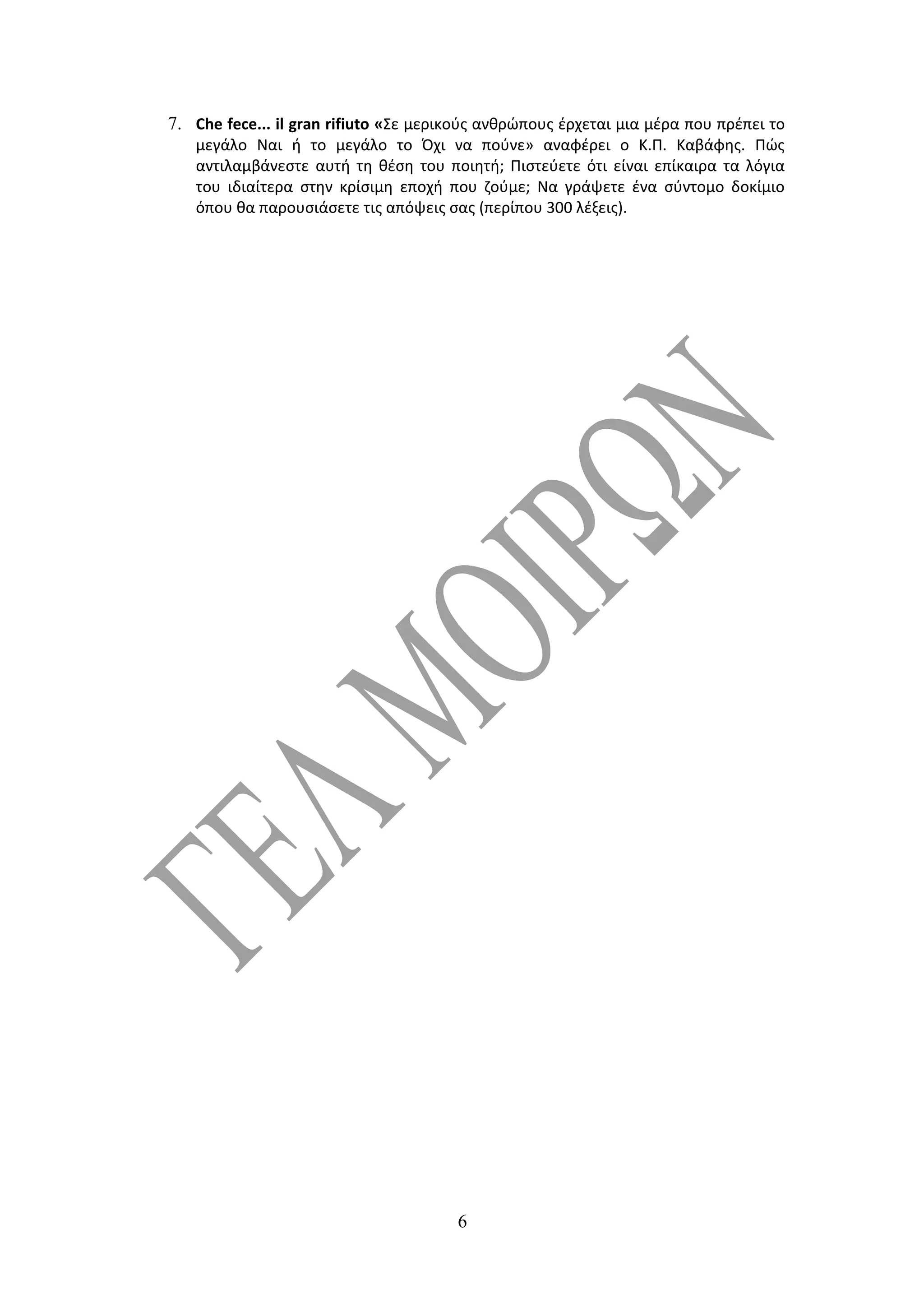 7. Che fece... il gran rifiuto «Σε μερικούς ανθρώπους έρχεται μια μέρα που πρέπει το
   μεγάλο Ναι ή το μεγάλο το Όχι να πούνε» αναφέρει ο Κ.Π. Καβάφης. Πώς
   αντιλαμβάνεστε αυτή τη θέση του ποιητή; Πιστεύετε ότι είναι επίκαιρα τα λόγια
   του ιδιαίτερα στην κρίσιμη εποχή που ζούμε; Να γράψετε ένα σύντομο δοκίμιο
   όπου θα παρουσιάσετε τις απόψεις σας (περίπου 300 λέξεις).




                                       6
 