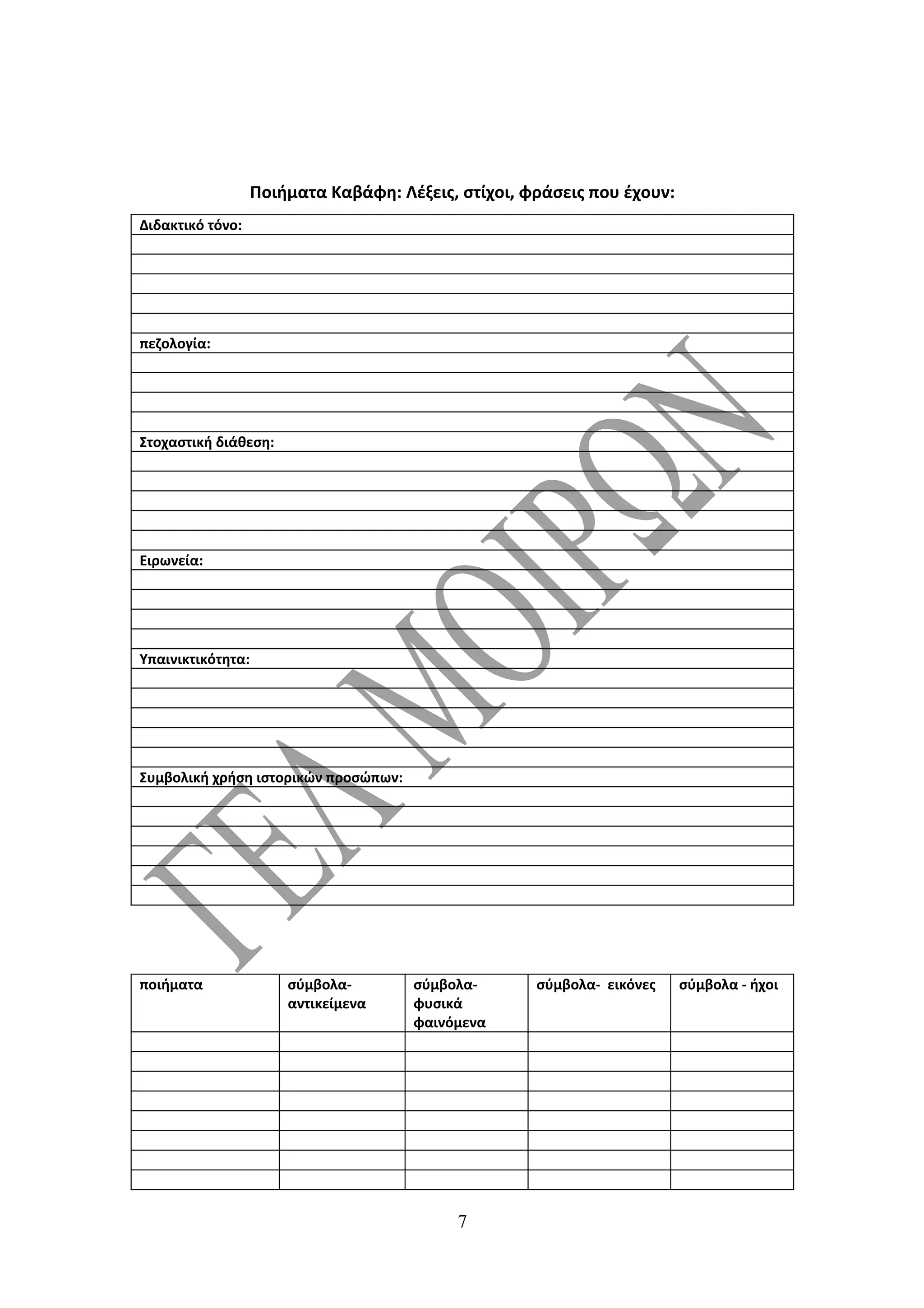 Ποιήματα Καβάφη: Λέξεις, στίχοι, φράσεις που έχουν:
Διδακτικό τόνο:




πεζολογία:




Στοχαστική διάθεση:




Ειρωνεία:




Υπαινικτικότητα:




Συμβολική χρήση ιστορικών προσώπων:




ποιήματα               σύμβολα-       σύμβολα-       σύμβολα- εικόνες    σύμβολα - ήχοι
                       αντικείμενα    φυσικά
                                      φαινόμενα




                                           7
 