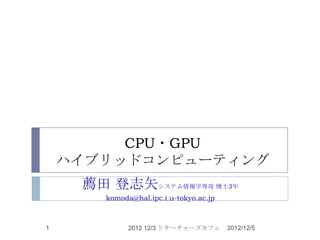CPU・GPU
    ハイブリッドコンピューティング
     薦田 登志矢システム情報学専攻 博士3年
        komoda@hal.ipc.i.u-tokyo.ac.jp



1             2012 12/3 リサーチャーズカフェ       2012/12/5
 