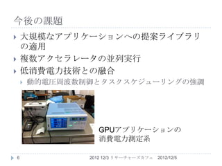 今後の課題
       大規模なアプリケーションへの提案ライブラリ
        の適用
       複数アクセラレータの並列実行
       低消費電力技術との融合
           動的電圧周波数制御とタスクスケジューリングの強調




                      GPUアプリケーションの
                      消費電力測定系

    6               2012 12/3 リサーチャーズカフェ   2012/12/5
 