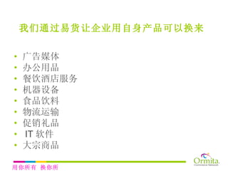 广告媒体 办公用品 餐饮酒店服务 机器设备 食品饮料 物流运输 促销礼品 IT 软件 大宗商品 我们通过易货让企业用自身产品可以换来   用你所有 换你所需 