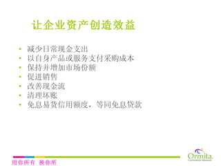 减少日常现金支出 以自身产品或服务支付采购成本 保持并增加市场份额 促进销售 改善现金流 清理坏账 免息易货信用额度，等同免息贷款 让企业资产创造效益 用你所有 换你所需 