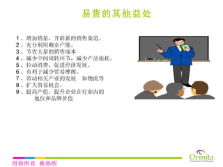 易货的其他益处 1 、增加销量，开辟新的销售渠道。 2 、充分利用剩余产能。 3 、节省大量的销售成本 4 、减少中间周转环节，减少产品损耗。 5 、拉动消费，促进经济发展。 6 、有利于减少贸易摩擦。 7 、带动相关产业的发展  如物流等 8 、扩大贸易机会。 9 、提高产值，提升企业在行业内的 地位和品牌价值 看看易货的好处？ 用你所有 换你所需 
