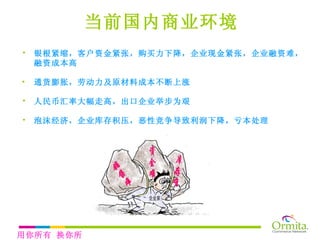 银根紧缩， 客户资金紧张，购买力下降 ，企业现金紧张，企业融资难，融资成本高 通货膨胀， 劳动力及原材料成本不断上涨 人民币汇率大幅走高，出口企业举步为艰 泡沫经济，企业库存积压， 恶性竞争导致利润下降， 亏本处理 当前国内商业环境 用你所有 换你所需 