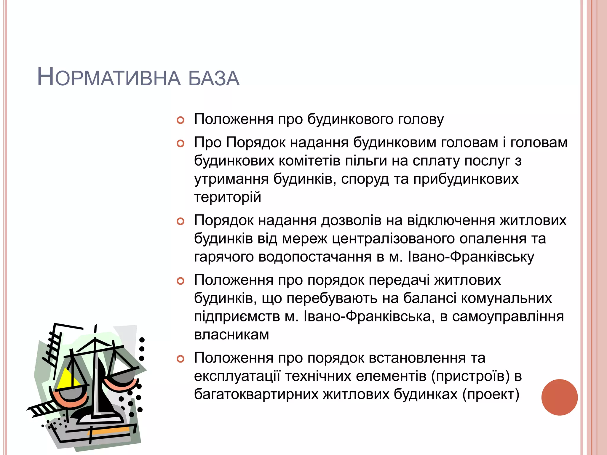 НОРМАТИВНА БАЗА
             Положення про будинкового голову
             Про Порядок надання будинковим головам і головам
              будинкових комітетів пільги на сплату послуг з
              утримання будинків, споруд та прибудинкових
              територій
             Порядок надання дозволів на відключення житлових
              будинків від мереж централізованого опалення та
              гарячого водопостачання в м. Івано-Франківську
             Положення про порядок передачі житлових
              будинків, що перебувають на балансі комунальних
              підприємств м. Івано-Франківська, в самоуправління
              власникам
             Положення про порядок встановлення та
              експлуатації технічних елементів (пристроїв) в
              багатоквартирних житлових будинках (проект)
 