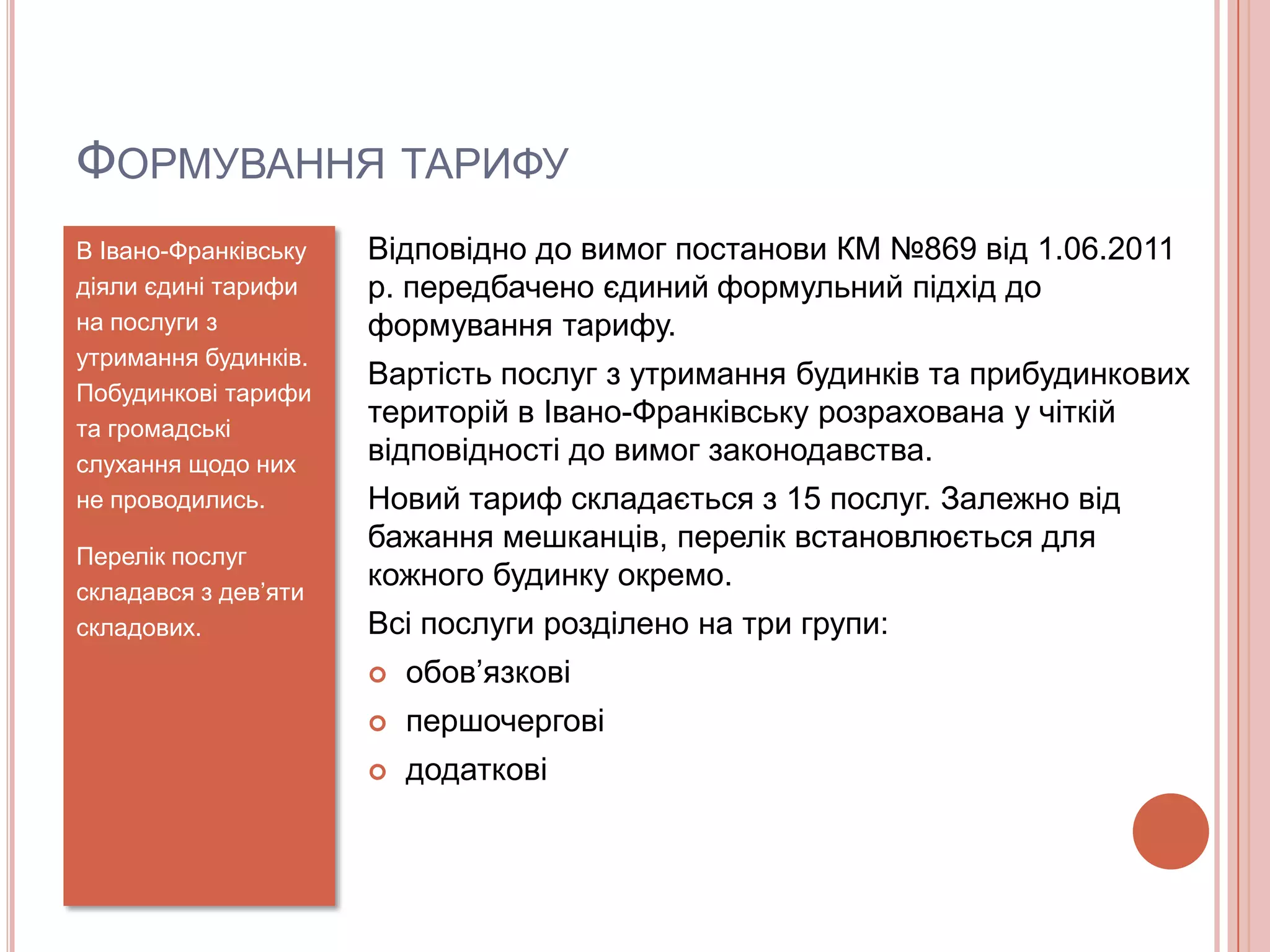 ФОРМУВАННЯ ТАРИФУ
В Івано-Франківську   Відповідно до вимог постанови КМ №869 від 1.06.2011
діяли єдині тарифи    р. передбачено єдиний формульний підхід до
на послуги з          формування тарифу.
утримання будинків.
                      Вартість послуг з утримання будинків та прибудинкових
Побудинкові тарифи
та громадські
                      територій в Івано-Франківську розрахована у чіткій
слухання щодо них     відповідності до вимог законодавства.
не проводились.       Новий тариф складається з 15 послуг. Залежно від
                      бажання мешканців, перелік встановлюється для
Перелік послуг
складався з дев’яти
                      кожного будинку окремо.
складових.            Всі послуги розділено на три групи:
                         обов’язкові
                         першочергові
                         додаткові
 