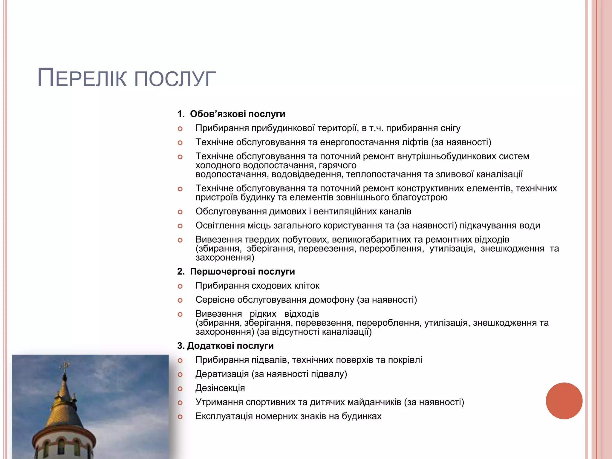 ПЕРЕЛІК ПОСЛУГ
          1. Обов’язкові послуги
             Прибирання прибудинкової території, в т.ч. прибирання снігу
             Технічне обслуговування та енергопостачання ліфтів (за наявності)
             Технічне обслуговування та поточний ремонт внутрішньобудинкових систем
              холодного водопостачання, гарячого
              водопостачання, водовідведення, теплопостачання та зливової каналізації
             Технічне обслуговування та поточний ремонт конструктивних елементів, технічних
              пристроїв будинку та елементів зовнішнього благоустрою
             Обслуговування димових і вентиляційних каналів
             Освітлення місць загального користування та (за наявності) підкачування води
             Вивезення твердих побутових, великогабаритних та ремонтних відходів
              (збирання, зберігання, перевезення, перероблення, утилізація, знешкодження та
              захоронення)
          2. Першочергові послуги
             Прибирання сходових кліток
             Сервісне обслуговування домофону (за наявності)
             Вивезення рідких відходів
              (збирання, зберігання, перевезення, перероблення, утилізація, знешкодження та
              захоронення) (за відсутності каналізації)
          3. Додаткові послуги
             Прибирання підвалів, технічних поверхів та покрівлі
             Дератизація (за наявності підвалу)
             Дезінсекція
             Утримання спортивних та дитячих майданчиків (за наявності)
             Експлуатація номерних знаків на будинках
 