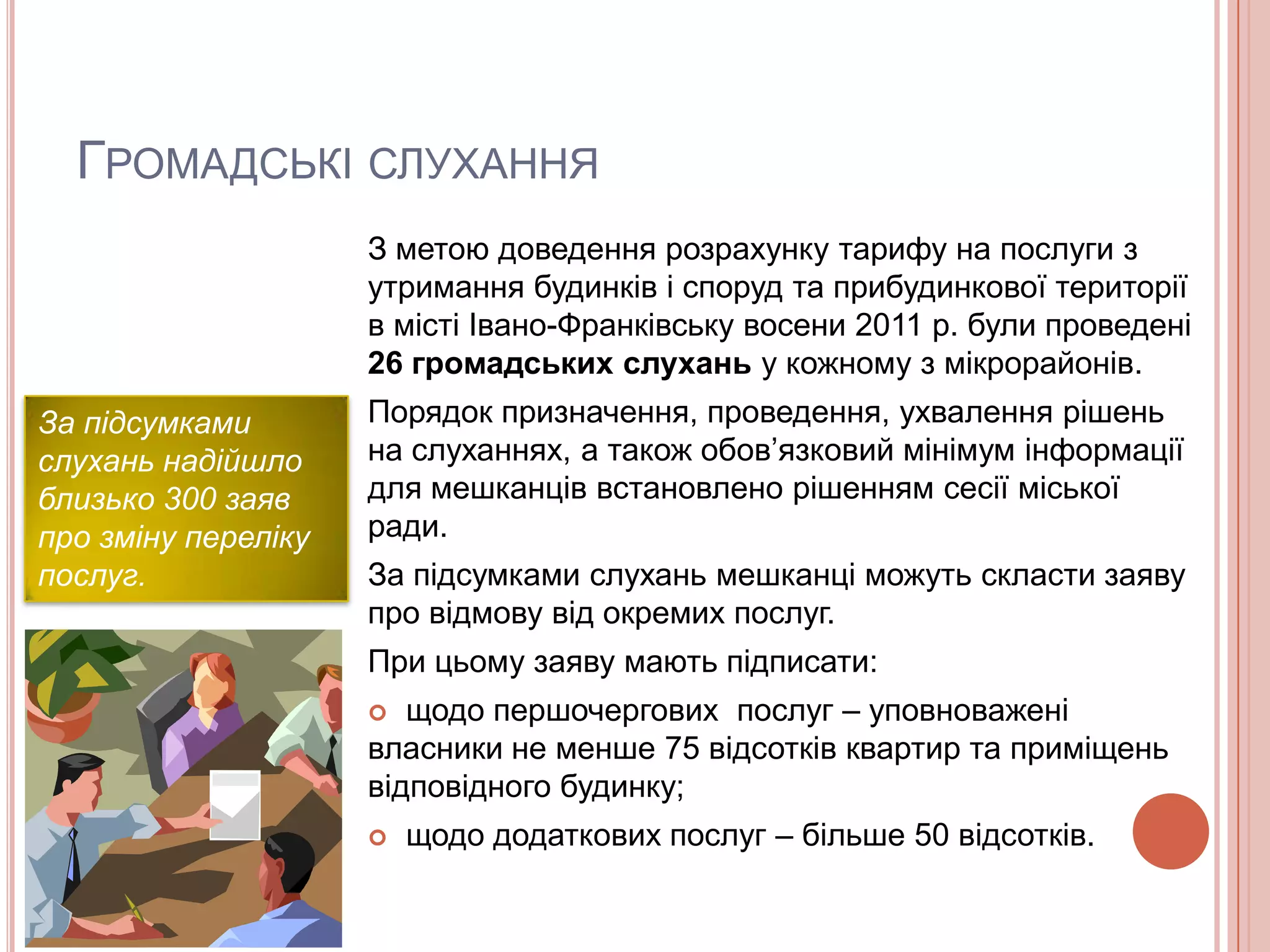 ГРОМАДСЬКІ СЛУХАННЯ
                     З метою доведення розрахунку тарифу на послуги з
                     утримання будинків і споруд та прибудинкової території
                     в місті Івано-Франківську восени 2011 р. були проведені
                     26 громадських слухань у кожному з мікрорайонів.
За підсумками        Порядок призначення, проведення, ухвалення рішень
слухань надійшло     на слуханнях, а також обов’язковий мінімум інформації
близько 300 заяв     для мешканців встановлено рішенням сесії міської
про зміну переліку   ради.
послуг.              За підсумками слухань мешканці можуть скласти заяву
                     про відмову від окремих послуг.
                     При цьому заяву мають підписати:
                       щодо першочергових послуг – уповноважені
                     власники не менше 75 відсотків квартир та приміщень
                     відповідного будинку;
                        щодо додаткових послуг – більше 50 відсотків.
 