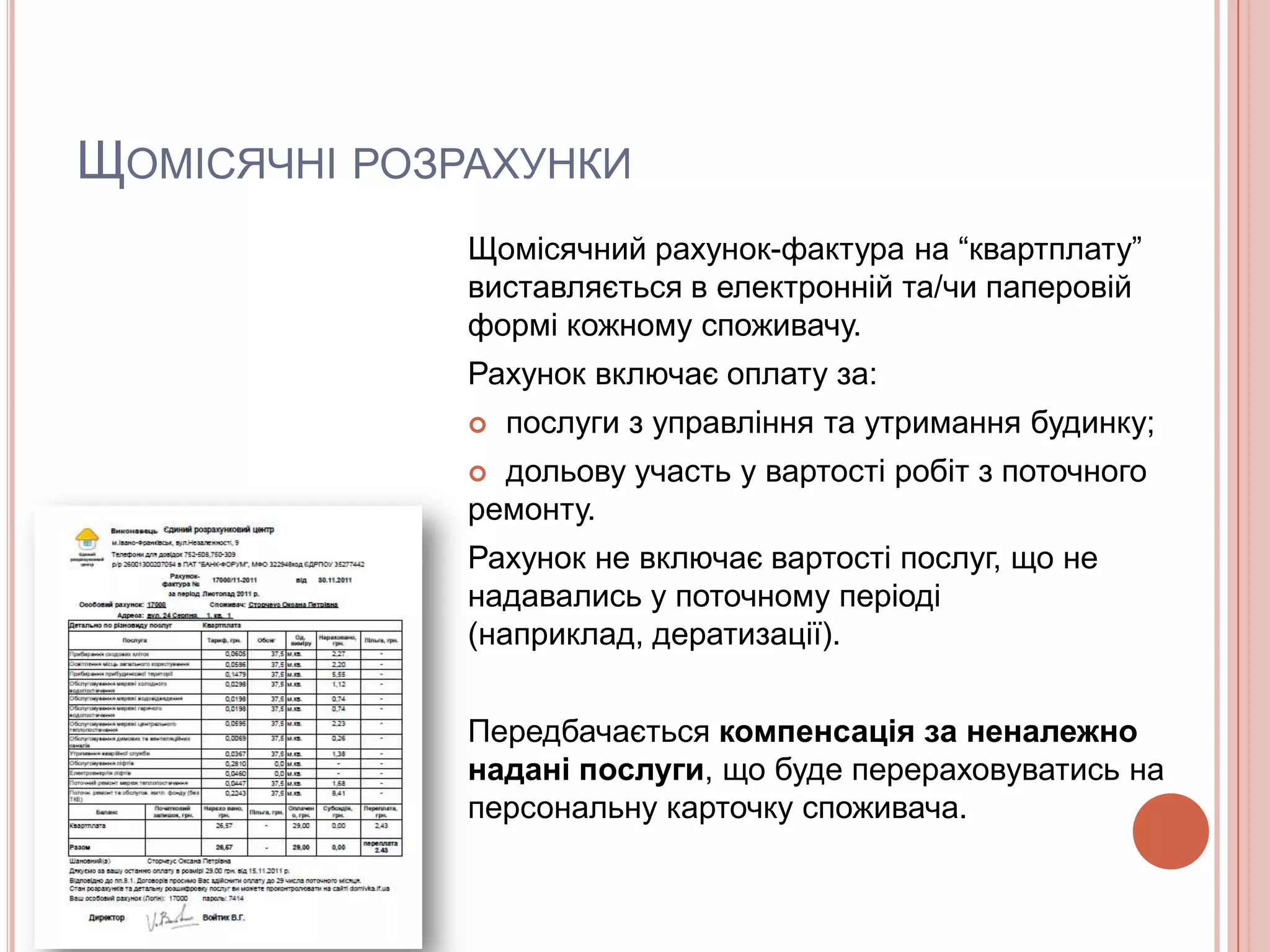 ЩОМІСЯЧНІ РОЗРАХУНКИ
              Щомісячний рахунок-фактура на “квартплату”
              виставляється в електронній та/чи паперовій
              формі кожному споживачу.
              Рахунок включає оплату за:
                 послуги з управління та утримання будинку;
               дольову участь у вартості робіт з поточного
              ремонту.
              Рахунок не включає вартості послуг, що не
              надавались у поточному періоді
              (наприклад, дератизації).


              Передбачається компенсація за неналежно
              надані послуги, що буде перераховуватись на
              персональну карточку споживача.
 