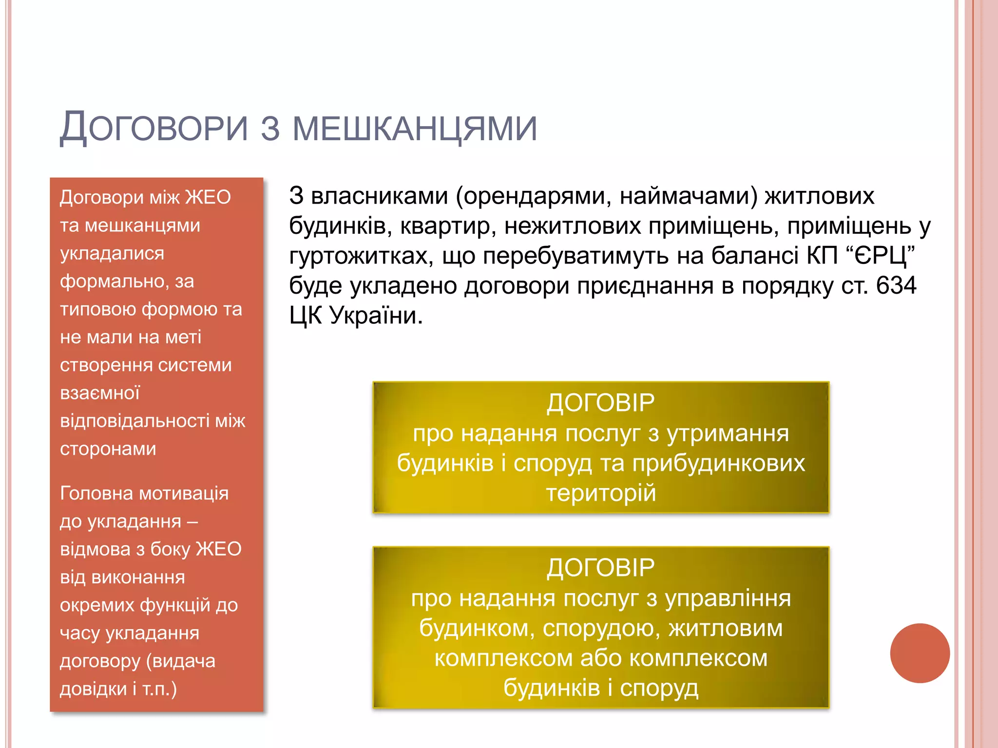 ДОГОВОРИ З МЕШКАНЦЯМИ
Договори між ЖЕО       З власниками (орендарями, наймачами) житлових
та мешканцями          будинків, квартир, нежитлових приміщень, приміщень у
укладалися             гуртожитках, що перебуватимуть на балансі КП “ЄРЦ”
формально, за          буде укладено договори приєднання в порядку ст. 634
типовою формою та      ЦК України.
не мали на меті
створення системи
взаємної
                                             ДОГОВІР
відповідальності між
                                про надання послуг з утримання
сторонами
                               будинків і споруд та прибудинкових
Головна мотивація                           територій
до укладання –
відмова з боку ЖЕО
від виконання                              ДОГОВІР
окремих функцій до              про надання послуг з управління
часу укладання                   будинком, спорудою, житловим
договору (видача                  комплексом або комплексом
довідки і т.п.)                        будинків і споруд
 